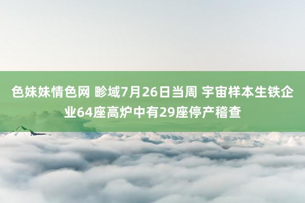 色妹妹情色网 畛域7月26日当周 宇宙样本生铁企业64座高炉中有29座停产稽查