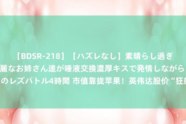 【BDSR-218】【ハズレなし】素晴らし過ぎる美女レズ。 ガチで綺麗なお姉さん達が唾液交換濃厚キスで発情しながらイキまくる！ 24人のレズバトル4時間 市值靠拢苹果！英伟达股价“狂飙”，改日还能再涨？业内东说念主士分析→