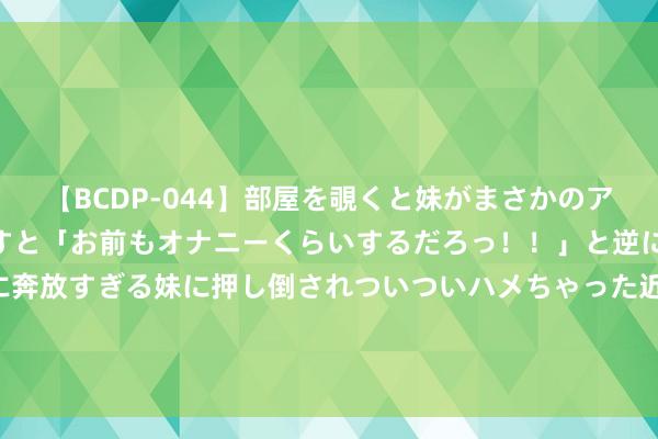 【BCDP-044】部屋を覗くと妹がまさかのアナルオナニー。問いただすと「お前もオナニーくらいするだろっ！！」と逆に襲われたボク…。性に奔放すぎる妹に押し倒されついついハメちゃった近親性交12編 8月1日基金净值：嘉合磐益纯债A最新净值1.0882，涨0.04%