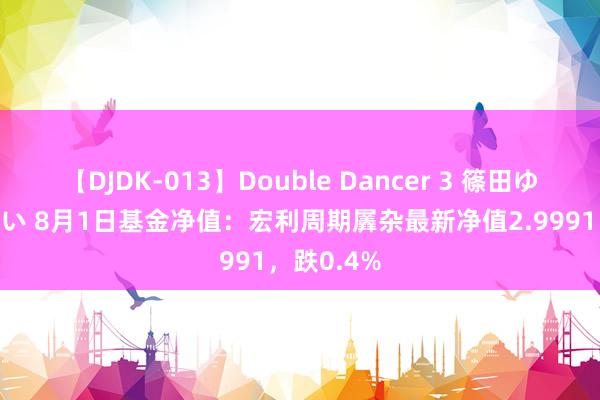 【DJDK-013】Double Dancer 3 篠田ゆう 三浦まい 8月1日基金净值：宏利周期羼杂最新净值2.9991，跌0.4%