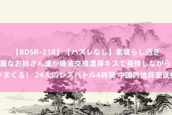 【BDSR-218】【ハズレなし】素晴らし過ぎる美女レズ。 ガチで綺麗なお姉さん達が唾液交換濃厚キスで発情しながらイキまくる！ 24人のレズバトル4時間 中国内地异宠医疗工作渐兴：商机大亦待次第