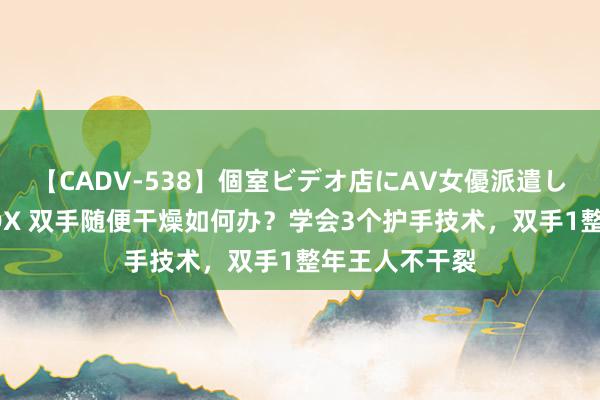 【CADV-538】個室ビデオ店にAV女優派遣します。8時間DX 双手随便干燥如何办？学会3个护手技术，双手1整年王人不干裂