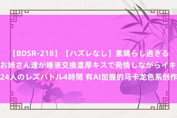 【BDSR-218】【ハズレなし】素晴らし過ぎる美女レズ。 ガチで綺麗なお姉さん達が唾液交換濃厚キスで発情しながらイキまくる！ 24人のレズバトル4時間 有AI加握的马卡龙色系创作神器，华为发布新款MatePad Air