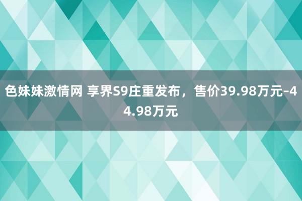 色妹妹激情网 享界S9庄重发布，售价39.98万元–44.98万元