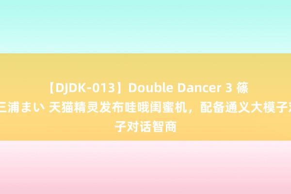 【DJDK-013】Double Dancer 3 篠田ゆう 三浦まい 天猫精灵发布哇哦闺蜜机，配备通义大模子对话智商