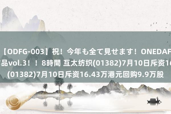 【ODFG-003】祝！今年も全て見せます！ONEDAFULL1年の軌跡全60作品vol.3！！8時間 互太纺织(01382)7月10日斥资16.43万港元回购9.9万股