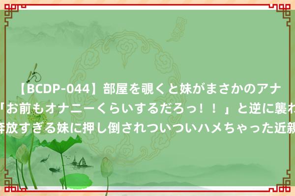 【BCDP-044】部屋を覗くと妹がまさかのアナルオナニー。問いただすと「お前もオナニーくらいするだろっ！！」と逆に襲われたボク…。性に奔放すぎる妹に押し倒されついついハメちゃった近親性交12編 丽珠医药(01513)7月10日斥资160.54万港元回购6.72万股