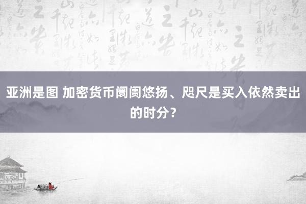 亚洲是图 加密货币阛阓悠扬、咫尺是买入依然卖出的时分？