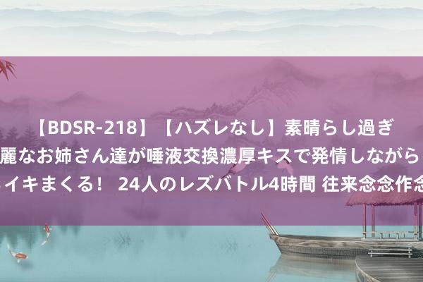 【BDSR-218】【ハズレなし】素晴らし過ぎる美女レズ。 ガチで綺麗なお姉さん達が唾液交換濃厚キスで発情しながらイキまくる！ 24人のレズバトル4時間 往来念念作念好时代开仓的中枢本质。