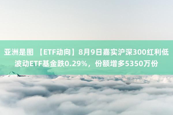 亚洲是图 【ETF动向】8月9日嘉实沪深300红利低波动ETF基金跌0.29%，份额增多5350万份