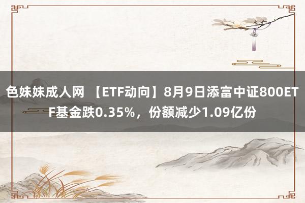 色妹妹成人网 【ETF动向】8月9日添富中证800ETF基金跌0.35%，份额减少1.09亿份