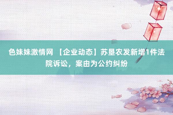 色妹妹激情网 【企业动态】苏垦农发新增1件法院诉讼，案由为公约纠纷