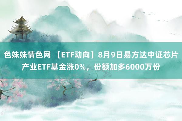 色妹妹情色网 【ETF动向】8月9日易方达中证芯片产业ETF基金涨0%，份额加多6000万份