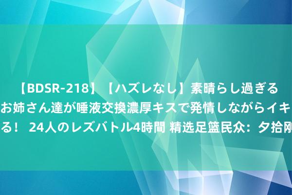 【BDSR-218】【ハズレなし】素晴らし過ぎる美女レズ。 ガチで綺麗なお姉さん達が唾液交換濃厚キスで発情しながらイキまくる！ 24人のレズバトル4時間 精选足篮民众：夕拾刚擒306万又中足彩 头哥8连红