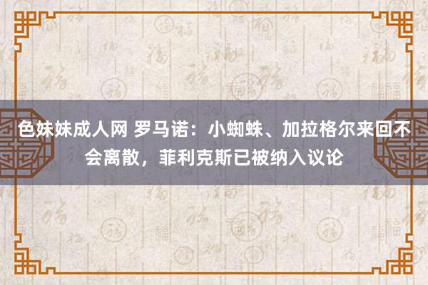 色妹妹成人网 罗马诺：小蜘蛛、加拉格尔来回不会离散，菲利克斯已被纳入议论