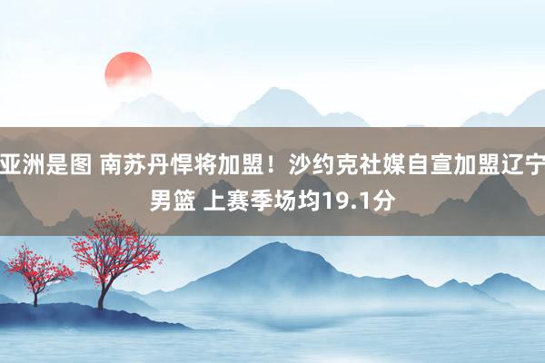 亚洲是图 南苏丹悍将加盟！沙约克社媒自宣加盟辽宁男篮 上赛季场均19.1分