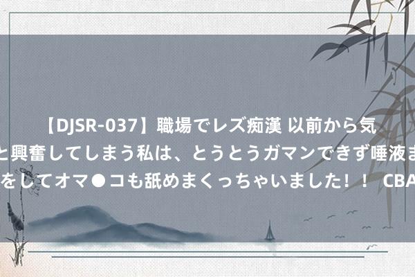 【DJSR-037】職場でレズ痴漢 以前から気になるあの娘を見つけると興奮してしまう私は、とうとうガマンできず唾液まみれでディープキスをしてオマ●コも舐めまくっちゃいました！！ CBA速递｜山东官宣签下4东谈主 北京续约翟晓川 NBL积分榜