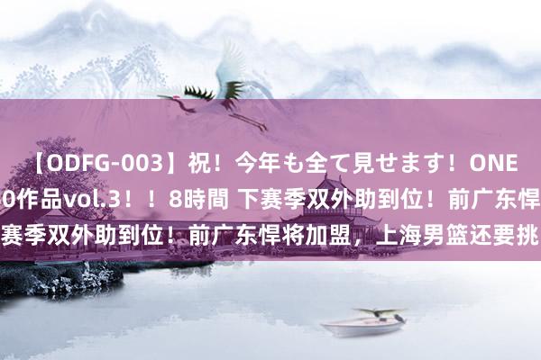 【ODFG-003】祝！今年も全て見せます！ONEDAFULL1年の軌跡全60作品vol.3！！8時間 下赛季双外助到位！前广东悍将加盟，上海男篮还要挑内线！