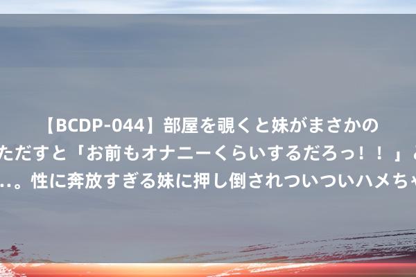 【BCDP-044】部屋を覗くと妹がまさかのアナルオナニー。問いただすと「お前もオナニーくらいするだろっ！！」と逆に襲われたボク…。性に奔放すぎる妹に押し倒されついついハメちゃった近親性交12編 举全队之力培养张陈治锋！大韩手把手，杨鸣也助力，单赛季移动吧