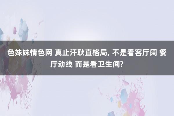 色妹妹情色网 真止汗耿直格局， 不是看客厅阔 餐厅动线 而是看卫生间?