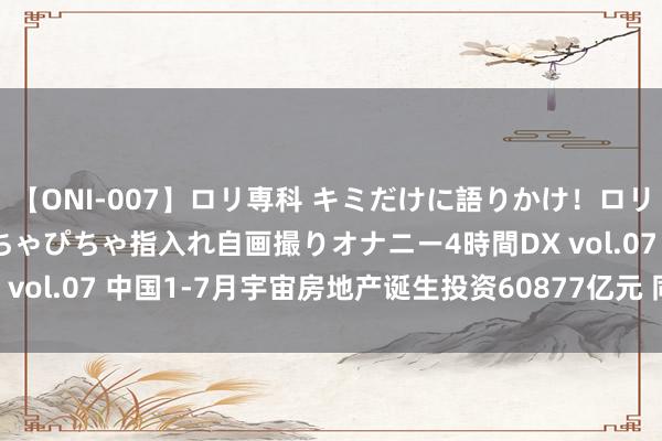 【ONI-007】ロリ専科 キミだけに語りかけ！ロリっ娘20人！オマ●コぴちゃぴちゃ指入れ自画撮りオナニー4時間DX vol.07 中国1-7月宇宙房地产诞生投资60877亿元 同比-10.2%