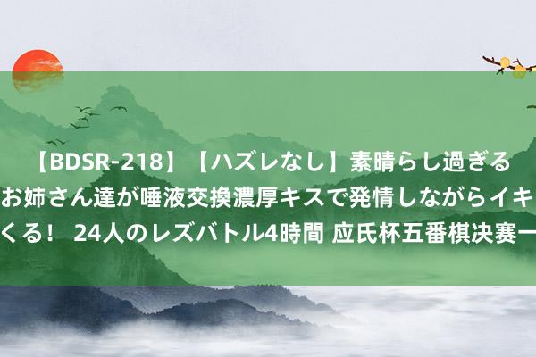 【BDSR-218】【ハズレなし】素晴らし過ぎる美女レズ。 ガチで綺麗なお姉さん達が唾液交換濃厚キスで発情しながらイキまくる！ 24人のレズバトル4時間 应氏杯五番棋决赛一力辽2-0谢科 领先拿到赛点