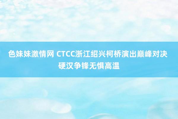 色妹妹激情网 CTCC浙江绍兴柯桥演出巅峰对决 硬汉争锋无惧高温