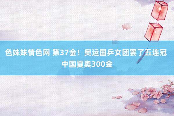 色妹妹情色网 第37金！奥运国乒女团罢了五连冠 中国夏奥300金