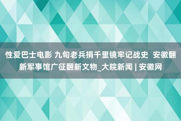 性爱巴士电影 九旬老兵捐千里镜牢记战史  安徽翻新军事馆广征翻新文物_大皖新闻 | 安徽网