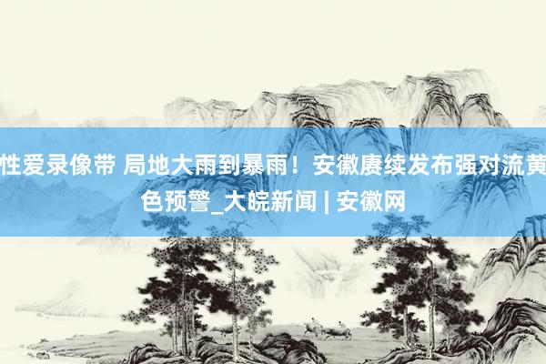 性爱录像带 局地大雨到暴雨！安徽赓续发布强对流黄色预警_大皖新闻 | 安徽网