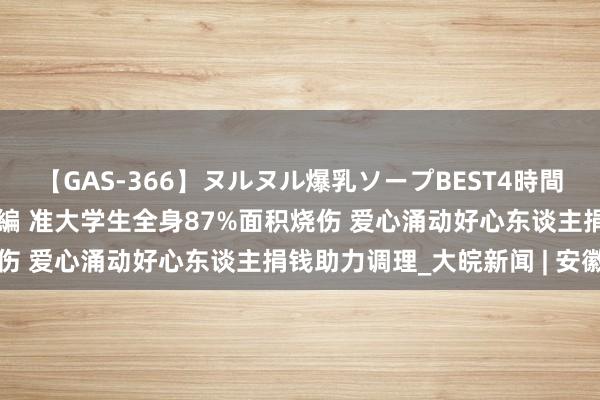 【GAS-366】ヌルヌル爆乳ソープBEST4時間 マットSEX騎乗位特別編 准大学生全身87%面积烧伤 爱心涌动好心东谈主捐钱助力调理_大皖新闻 | 安徽网