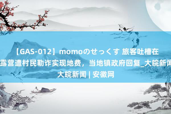 【GAS-012】momoのせっくす 旅客吐槽在浏阳溯溪露营遭村民勒诈实现地费，当地镇政府回复_大皖新闻 | 安徽网