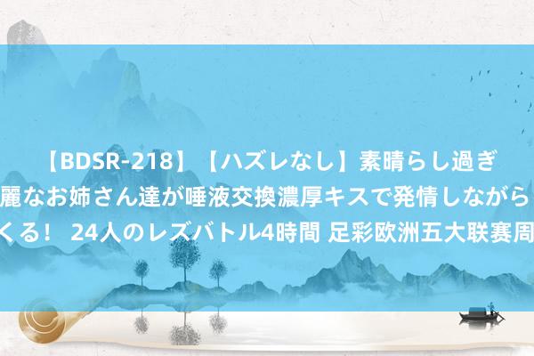 【BDSR-218】【ハズレなし】素晴らし過ぎる美女レズ。 ガチで綺麗なお姉さん達が唾液交換濃厚キスで発情しながらイキまくる！ 24人のレズバトル4時間 足彩欧洲五大联赛周末开战 最全的竞彩攻略都在这了