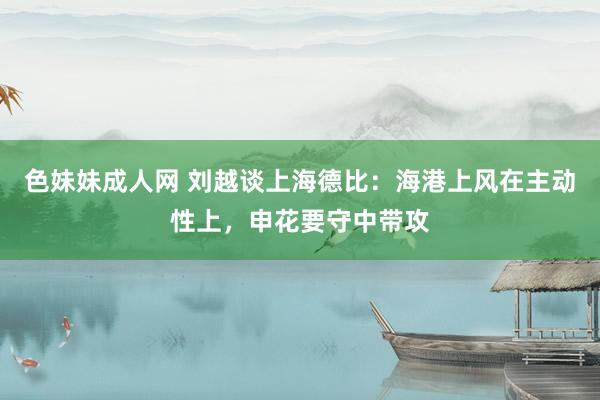 色妹妹成人网 刘越谈上海德比：海港上风在主动性上，申花要守中带攻