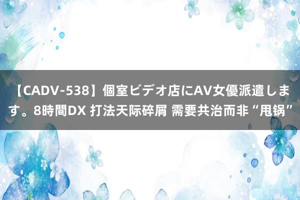 【CADV-538】個室ビデオ店にAV女優派遣します。8時間DX 打法天际碎屑 需要共治而非“甩锅”