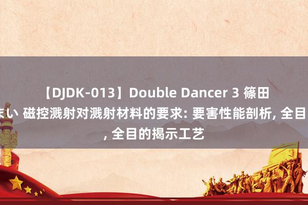 【DJDK-013】Double Dancer 3 篠田ゆう 三浦まい 磁控溅射对溅射材料的要求: 要害性能剖析， 全目的揭示工艺