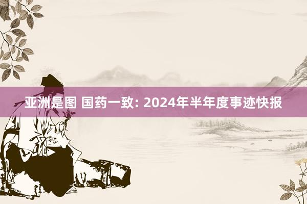 亚洲是图 国药一致: 2024年半年度事迹快报