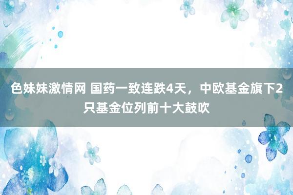 色妹妹激情网 国药一致连跌4天，中欧基金旗下2只基金位列前十大鼓吹