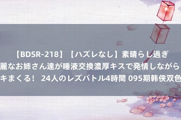 【BDSR-218】【ハズレなし】素晴らし過ぎる美女レズ。 ガチで綺麗なお姉さん達が唾液交換濃厚キスで発情しながらイキまくる！ 24人のレズバトル4時間 095期韩侠双色球预测奖号：红球定位分析