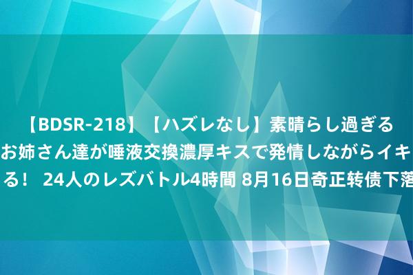 【BDSR-218】【ハズレなし】素晴らし過ぎる美女レズ。 ガチで綺麗なお姉さん達が唾液交換濃厚キスで発情しながらイキまくる！ 24人のレズバトル4時間 8月16日奇正转债下落1.94%，转股溢价率13.73%