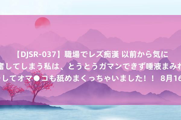 【DJSR-037】職場でレズ痴漢 以前から気になるあの娘を見つけると興奮してしまう私は、とうとうガマンできず唾液まみれでディープキスをしてオマ●コも舐めまくっちゃいました！！ 8月16日景兴转债下落0.84%，转股溢价率28.22%