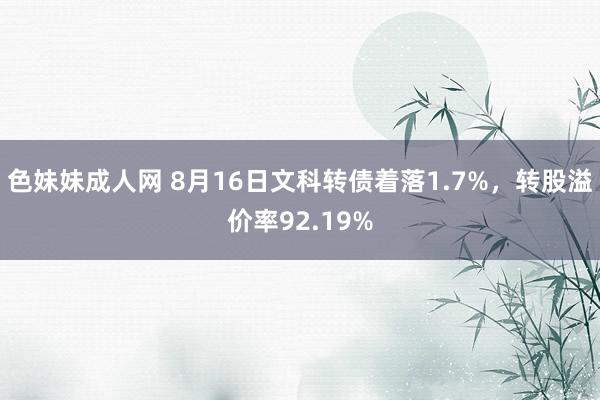 色妹妹成人网 8月16日文科转债着落1.7%，转股溢价率92.19%