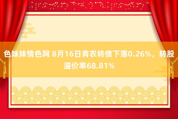 色妹妹情色网 8月16日青农转债下落0.26%，转股溢价率68.81%