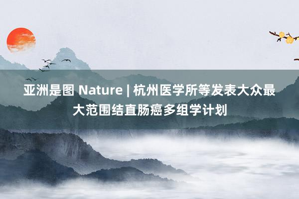 亚洲是图 Nature | 杭州医学所等发表大众最大范围结直肠癌多组学计划