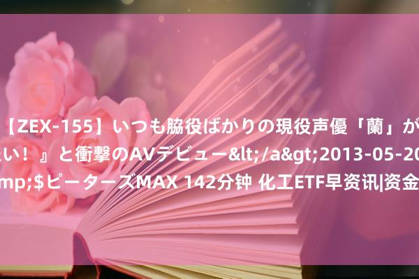 【ZEX-155】いつも脇役ばかりの現役声優「蘭」が『私も主役になりたい！』と衝撃のAVデビュー</a>2013-05-20ピーターズMAX&$ピーターズMAX 142分钟 化工ETF早资讯|资金左侧布局柔软不减，化工ETF（516020）10日吸金超1500万元！高层系统部署绿色转型，化工板块如何获益？