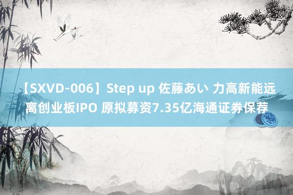 【SXVD-006】Step up 佐藤あい 力高新能远离创业板IPO 原拟募资7.35亿海通证券保荐