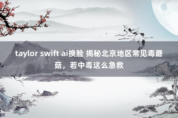 taylor swift ai换脸 揭秘北京地区常见毒蘑菇，若中毒这么急救