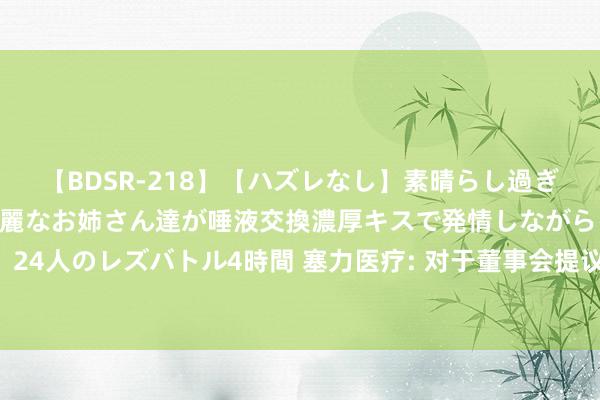 【BDSR-218】【ハズレなし】素晴らし過ぎる美女レズ。 ガチで綺麗なお姉さん達が唾液交換濃厚キスで発情しながらイキまくる！ 24人のレズバトル4時間 塞力医疗: 对于董事会提议向下修正“塞力转债”转股价钱的公告