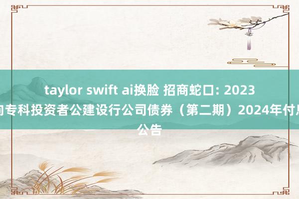 taylor swift ai换脸 招商蛇口: 2023年面向专科投资者公建设行公司债券（第二期）2024年付息公告