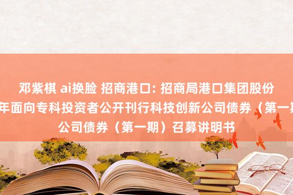 邓紫棋 ai换脸 招商港口: 招商局港口集团股份有限公司2024年面向专科投资者公开刊行科技创新公司债券（第一期）召募讲明书